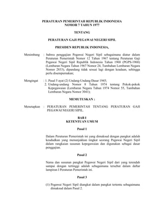 PERATURAN PEMERINTAH REPUBLIK INDONESIA
NOMOR 7 TAHUN 1977
TENTANG
PERATURAN GAJI PEGAWAI NEGERI SIPIL
PRESIDEN REPUBLIK INDONESIA,
Menimbang : bahwa penggajian Pegawai Negeri Sipil sebagaimana diatur dalam
Peraturan Pemerintah Nomor 12 Tahun 1967 tentang Peraturan Gaji
Pegawai Negeri Sipil Republik Indonesia Tahun 1968 (PGPS-1968)
(Lembaran Negara Tahun 1967 Nomor 24, Tambahan Lembaran Negara
Nomor 2833), dipandang tidak sesuai lagi dengan keadaan, sehingga
perlu disempurnakan;
Mengingat : 1. Pasal 5 ayat (2) Undang-Undang Dasar 1945;
2. Undang-undang Nomor 8 Tahun 1974 tentang Pokok-pokok
Kepegawaian (Lembaran Negara Tahun 1974 Nomor 55, Tambahan
Lembaran Negara Nomor 3041);
MEMUTUSKAN :
Menetapkan : PERATURAN PEMERINTAH TENTANG PERATURAN GAJI
PEGAWAI NEGERI SIPIL.
BAB I
KETENTUAN UMUM
Pasal 1
Dalam Peraturan Pemerintah ini yang dimaksud dengan pangkat adalah
keududkan yang menunjukkan tingkat seorang Pegawai Negeri Sipil
dalam rangkaian susunan kepegawaian dan digunakan sebagai dasar
penggajian.
Pasal 2
Nama dan susunan pangkat Pegawai Negeri Sipil dari yang terendah
sampai dengan tertinggi adalah sebagaimana tersebut dalam daftar
lampiran I Peraturan Pemerintah ini.
Pasal 3
(1) Pegawai Negeri Sipil diangkat dalam pangkat tertentu sebagaimana
dimaksud dalam Pasal 2.
 