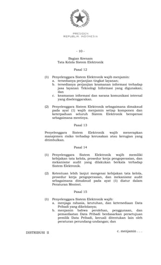 - 10 -
Bagian Keenam
Tata Kelola Sistem Elektronik
Pasal 12
(1) Penyelenggara Sistem Elektronik wajib menjamin:
a. tersedianya perjanjian tingkat layanan;
b. tersedianya perjanjian keamanan informasi terhadap
jasa layanan Teknologi Informasi yang digunakan;
dan
c. keamanan informasi dan sarana komunikasi internal
yang diselenggarakan.
(2) Penyelenggara Sistem Elektronik sebagaimana dimaksud
pada ayat (1) wajib menjamin setiap komponen dan
keterpaduan seluruh Sistem Elektronik beroperasi
sebagaimana mestinya.
Pasal 13
Penyelenggara Sistem Elektronik wajib menerapkan
manajemen risiko terhadap kerusakan atau kerugian yang
ditimbulkan.
Pasal 14
(1) Penyelenggara Sistem Elektronik wajib memiliki
kebijakan tata kelola, prosedur kerja pengoperasian, dan
mekanisme audit yang dilakukan berkala terhadap
Sistem Elektronik.
(2) Ketentuan lebih lanjut mengenai kebijakan tata kelola,
prosedur kerja pengoperasian, dan mekanisme audit
sebagaimana dimaksud pada ayat (1) diatur dalam
Peraturan Menteri.
Pasal 15
(1) Penyelenggara Sistem Elektronik wajib:
a. menjaga rahasia, keutuhan, dan ketersediaan Data
Pribadi yang dikelolanya;
b. menjamin bahwa perolehan, penggunaan, dan
pemanfaatan Data Pribadi berdasarkan persetujuan
pemilik Data Pribadi, kecuali ditentukan lain oleh
peraturan perundang-undangan; dan
c. menjamin . . .DISTRIBUSI II
 