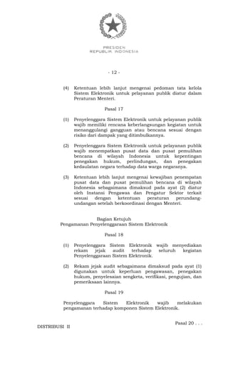 - 12 -
(4) Ketentuan lebih lanjut mengenai pedoman tata kelola
Sistem Elektronik untuk pelayanan publik diatur dalam
Peraturan Menteri.
Pasal 17
(1) Penyelenggara Sistem Elektronik untuk pelayanan publik
wajib memiliki rencana keberlangsungan kegiatan untuk
menanggulangi gangguan atau bencana sesuai dengan
risiko dari dampak yang ditimbulkannya.
(2) Penyelenggara Sistem Elektronik untuk pelayanan publik
wajib menempatkan pusat data dan pusat pemulihan
bencana di wilayah Indonesia untuk kepentingan
penegakan hukum, perlindungan, dan penegakan
kedaulatan negara terhadap data warga negaranya.
(3) Ketentuan lebih lanjut mengenai kewajiban penempatan
pusat data dan pusat pemulihan bencana di wilayah
Indonesia sebagaimana dimaksud pada ayat (2) diatur
oleh Instansi Pengawas dan Pengatur Sektor terkait
sesuai dengan ketentuan peraturan perundang-
undangan setelah berkoordinasi dengan Menteri.
Bagian Ketujuh
Pengamanan Penyelenggaraan Sistem Elektronik
Pasal 18
(1) Penyelenggara Sistem Elektronik wajib menyediakan
rekam jejak audit terhadap seluruh kegiatan
Penyelenggaraan Sistem Elektronik.
(2) Rekam jejak audit sebagaimana dimaksud pada ayat (1)
digunakan untuk keperluan pengawasan, penegakan
hukum, penyelesaian sengketa, verifikasi, pengujian, dan
pemeriksaan lainnya.
Pasal 19
Penyelenggara Sistem Elektronik wajib melakukan
pengamanan terhadap komponen Sistem Elektronik.
Pasal 20 . . .
DISTRIBUSI II
 
