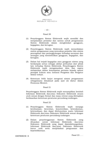 - 13 -
Pasal 20
(1) Penyelenggara Sistem Elektronik wajib memiliki dan
menjalankan prosedur dan sarana untuk pengamanan
Sistem Elektronik dalam menghindari gangguan,
kegagalan, dan kerugian.
(2) Penyelenggara Sistem Elektronik wajib menyediakan
sistem pengamanan yang mencakup prosedur dan sistem
pencegahan dan penanggulangan terhadap ancaman dan
serangan yang menimbulkan gangguan, kegagalan, dan
kerugian.
(3) Dalam hal terjadi kegagalan atau gangguan sistem yang
berdampak serius sebagai akibat perbuatan dari pihak
lain terhadap Sistem Elektronik, Penyelenggara Sistem
Elektronik wajib mengamankan data dan segera
melaporkan dalam kesempatan pertama kepada aparat
penegak hukum atau Instansi Pengawas dan Pengatur
Sektor terkait.
(4) Ketentuan lebih lanjut mengenai sistem pengamanan
sebagaimana dimaksud pada ayat (2) diatur dalam
Peraturan Menteri.
Pasal 21
Penyelenggara Sistem Elektronik wajib menampilkan kembali
Informasi Elektronik dan/atau Dokumen Elektronik secara
utuh sesuai dengan format dan masa retensi yang ditetapkan
berdasarkan ketentuan peraturan perundang-undangan.
Pasal 22
(1) Penyelenggara Sistem Elektronik wajib menjaga
kerahasiaan, keutuhan, keautentikan, keteraksesan,
ketersediaan, dan dapat ditelusurinya suatu Informasi
Elektronik dan/atau Dokumen Elektronik sesuai dengan
ketentuan peraturan perundang-undangan.
(2) Dalam penyelenggaraan Sistem Elektronik yang
ditujukan untuk Informasi Elektronik dan/atau
Dokumen Elektronik yang dapat dipindahtangankan,
Informasi Elektronik dan/atau Dokumen Elektronik
harus unik serta menjelaskan penguasaan dan
kepemilikannya.
Pasal 23 . . .DISTRIBUSI II
 