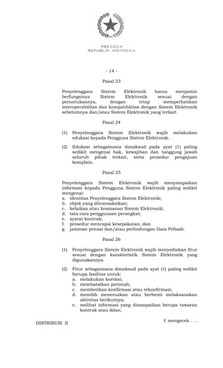 - 14 -
Pasal 23
Penyelenggara Sistem Elektronik harus menjamin
berfungsinya Sistem Elektronik sesuai dengan
peruntukannya, dengan tetap memperhatikan
interoperabilitas dan kompatibilitas dengan Sistem Elektronik
sebelumnya dan/atau Sistem Elektronik yang terkait.
Pasal 24
(1) Penyelenggara Sistem Elektronik wajib melakukan
edukasi kepada Pengguna Sistem Elektronik.
(2) Edukasi sebagaimana dimaksud pada ayat (1) paling
sedikit mengenai hak, kewajiban dan tanggung jawab
seluruh pihak terkait, serta prosedur pengajuan
komplain.
Pasal 25
Penyelenggara Sistem Elektronik wajib menyampaikan
informasi kepada Pengguna Sistem Elektronik paling sedikit
mengenai:
a. identitas Penyelenggara Sistem Elektronik;
b. objek yang ditransaksikan;
c. kelaikan atau keamanan Sistem Elektronik;
d. tata cara penggunaan perangkat;
e. syarat kontrak;
f. prosedur mencapai kesepakatan; dan
g. jaminan privasi dan/atau perlindungan Data Pribadi.
Pasal 26
(1) Penyelenggara Sistem Elektronik wajib menyediakan fitur
sesuai dengan karakteristik Sistem Elektronik yang
digunakannya.
(2) Fitur sebagaimana dimaksud pada ayat (1) paling sedikit
berupa fasilitas untuk:
a. melakukan koreksi;
b. membatalkan perintah;
c. memberikan konfirmasi atau rekonfirmasi;
d. memilih meneruskan atau berhenti melaksanakan
aktivitas berikutnya;
e. melihat informasi yang disampaikan berupa tawaran
kontrak atau iklan;
f. mengecek . . .
DISTRIBUSI II
 