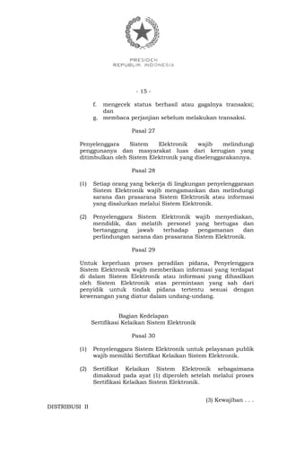 - 15 -
f. mengecek status berhasil atau gagalnya transaksi;
dan
g. membaca perjanjian sebelum melakukan transaksi.
Pasal 27
Penyelenggara Sistem Elektronik wajib melindungi
penggunanya dan masyarakat luas dari kerugian yang
ditimbulkan oleh Sistem Elektronik yang diselenggarakannya.
Pasal 28
(1) Setiap orang yang bekerja di lingkungan penyelenggaraan
Sistem Elektronik wajib mengamankan dan melindungi
sarana dan prasarana Sistem Elektronik atau informasi
yang disalurkan melalui Sistem Elektronik.
(2) Penyelenggara Sistem Elektronik wajib menyediakan,
mendidik, dan melatih personel yang bertugas dan
bertanggung jawab terhadap pengamanan dan
perlindungan sarana dan prasarana Sistem Elektronik.
Pasal 29
Untuk keperluan proses peradilan pidana, Penyelenggara
Sistem Elektronik wajib memberikan informasi yang terdapat
di dalam Sistem Elektronik atau informasi yang dihasilkan
oleh Sistem Elektronik atas permintaan yang sah dari
penyidik untuk tindak pidana tertentu sesuai dengan
kewenangan yang diatur dalam undang-undang.
Bagian Kedelapan
Sertifikasi Kelaikan Sistem Elektronik
Pasal 30
(1) Penyelenggara Sistem Elektronik untuk pelayanan publik
wajib memiliki Sertifikat Kelaikan Sistem Elektronik.
(2) Sertifikat Kelaikan Sistem Elektronik sebagaimana
dimaksud pada ayat (1) diperoleh setelah melalui proses
Sertifikasi Kelaikan Sistem Elektronik.
(3) Kewajiban . . .
DISTRIBUSI II
 