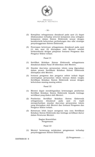 - 16 -
(3) Kewajiban sebagaimana dimaksud pada ayat (1) dapat
dilaksanakan terhadap seluruh komponen atau sebagian
komponen dalam Sistem Elektronik sesuai dengan
karakteristik kebutuhan perlindungan dan sifat strategis
penyelenggaraan Sistem Elektronik.
(4) Penerapan ketentuan sebagaimana dimaksud pada ayat
(1) dan ayat (2) ditetapkan oleh Menteri setelah
berkoordinasi dengan pimpinan Instansi Pengawas dan
Pengatur Sektor terkait.
Pasal 31
(1) Sertifikat Kelaikan Sistem Elektronik sebagaimana
dimaksud dalam Pasal 30 diberikan oleh Menteri.
(2) Standar dan/atau persyaratan teknis yang digunakan
dalam proses Sertifikasi Kelaikan Sistem Elektronik
ditetapkan oleh Menteri.
(3) Instansi pengawas dan pengatur sektor terkait dapat
menetapkan persyaratan teknis lainnya dalam rangka
Sertifikasi Kelaikan Sistem Elektronik sesuai dengan
kebutuhan masing-masing sektor.
Pasal 32
(1) Menteri dapat mendelegasikan kewenangan pemberian
Sertifikat Kelaikan Sistem Elektronik kepada lembaga
sertifikasi yang diakui oleh Menteri.
(2) Pemberian Sertifikat Kelaikan Sistem Elektronik
sebagaimana dimaksud pada ayat (1) wajib
memperhatikan standar dan/atau persyaratan teknis
yang ditetapkan oleh Menteri dan Instansi Pengawas dan
Pengatur Sektor terkait.
(3) Ketentuan lebih lanjut mengenai tata cara Sertifikasi
Kelaikan Sistem Elektronik dan lembaga sertifikasi diatur
dalam Peraturan Menteri.
Bagian Kesembilan
Pengawasan
Pasal 33
(1) Menteri berwenang melakukan pengawasan terhadap
penyelenggaraan Sistem Elektronik.
(2) Pengawasan . . .
DISTRIBUSI II
 