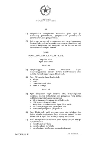 - 17 -
(2) Pengawasan sebagaimana dimaksud pada ayat (1)
mencakup pemantauan, pengendalian, pemeriksaan,
penelusuran, dan pengamanan.
(3) Ketentuan mengenai pengawasan atas penyelenggaraan
Sistem Elektronik dalam sektor tertentu wajib dibuat oleh
Instansi Pengawas dan Pengatur Sektor terkait setelah
berkoordinasi dengan Menteri.
BAB III
PENYELENGGARA AGEN ELEKTRONIK
Bagian Kesatu
Agen Elektronik
Pasal 34
(1) Penyelenggara Sistem Elektronik dapat
menyelenggarakan sendiri Sistem Elektroniknya atau
melalui Penyelenggara Agen Elektronik.
(2) Agen Elektronik dapat berbentuk:
a. visual;
b. audio;
c. data elektronik; dan
d. bentuk lainnya.
Pasal 35
(1) Agen Elektronik wajib memuat atau menyampaikan
informasi untuk melindungi hak pengguna yang paling
sedikit meliputi informasi mengenai:
a. identitas penyelenggara Agen Elektronik;
b. objek yang ditransaksikan;
c. kelayakan atau keamanan Agen Elektronik;
d. tata cara penggunaan perangkat; dan
e. nomor telepon pusat pengaduan.
(2) Agen Elektronik wajib memuat atau menyediakan fitur
dalam rangka melindungi hak pengguna sesuai dengan
karakteristik Agen Elektronik yang digunakannya.
(3) Fitur sebagaimana dimaksud pada ayat (2) dapat berupa
fasilitas untuk:
a. melakukan koreksi;
b. membatalkan perintah;
c. memberikan konfirmasi atau rekonfirmasi;
d. memilih . . .DISTRIBUSI II
 