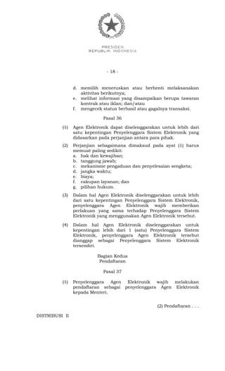 - 18 -
d. memilih meneruskan atau berhenti melaksanakan
aktivitas berikutnya;
e. melihat informasi yang disampaikan berupa tawaran
kontrak atau iklan; dan/atau
f. mengecek status berhasil atau gagalnya transaksi.
Pasal 36
(1) Agen Elektronik dapat diselenggarakan untuk lebih dari
satu kepentingan Penyelenggara Sistem Elektronik yang
didasarkan pada perjanjian antara para pihak.
(2) Perjanjian sebagaimana dimaksud pada ayat (1) harus
memuat paling sedikit:
a. hak dan kewajiban;
b. tanggung jawab;
c. mekanisme pengaduan dan penyelesaian sengketa;
d. jangka waktu;
e. biaya;
f. cakupan layanan; dan
g. pilihan hukum.
(3) Dalam hal Agen Elektronik diselenggarakan untuk lebih
dari satu kepentingan Penyelenggara Sistem Elektronik,
penyelenggara Agen Elektronik wajib memberikan
perlakuan yang sama terhadap Penyelenggara Sistem
Elektronik yang menggunakan Agen Elektronik tersebut.
(4) Dalam hal Agen Elektronik diselenggarakan untuk
kepentingan lebih dari 1 (satu) Penyelenggara Sistem
Elektronik, penyelenggara Agen Elektronik tersebut
dianggap sebagai Penyelenggara Sistem Elektronik
tersendiri.
Bagian Kedua
Pendaftaran
Pasal 37
(1) Penyelenggara Agen Elektronik wajib melakukan
pendaftaran sebagai penyelenggara Agen Elektronik
kepada Menteri.
(2) Pendaftaran . . .
DISTRIBUSI II
 