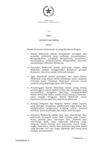 - 2 -
BAB I
KETENTUAN UMUM
Pasal 1
Dalam Peraturan Pemerintah ini yang dimaksud dengan:
1. Sistem Elektronik adalah serangkaian perangkat dan
prosedur elektronik yang berfungsi mempersiapkan,
mengumpulkan, mengolah, menganalisis, menyimpan,
menampilkan, mengumumkan, mengirimkan, dan/atau
menyebarkan Informasi Elektronik.
2. Transaksi Elektronik adalah perbuatan hukum yang
dilakukan dengan menggunakan Komputer, jaringan
Komputer, dan/atau media elektronik lainnya.
3. Agen Elektronik adalah perangkat dari suatu Sistem
Elektronik yang dibuat untuk melakukan suatu tindakan
terhadap suatu Informasi Elektronik tertentu secara
otomatis yang diselenggarakan oleh Orang.
4. Penyelenggara Sistem Elektronik adalah setiap Orang,
penyelenggara negara, Badan Usaha, dan masyarakat yang
menyediakan, mengelola, dan/atau mengoperasikan
Sistem Elektronik secara sendiri-sendiri maupun bersama-
sama kepada Pengguna Sistem Elektronik untuk
keperluan dirinya dan/atau keperluan pihak lain.
5. Instansi Pengawas dan Pengatur Sektor adalah instansi
yang bertugas mengawasi pelaksanaan tugas sektor dan
mengeluarkan pengaturan terhadap sektor tersebut
misalnya sektor perbankan dan sektor perhubungan.
6. Informasi Elektronik adalah satu atau sekumpulan data
elektronik, termasuk tetapi tidak terbatas pada tulisan,
suara, gambar, peta, rancangan, foto, electronic data
interchange (EDI), surat elektronik (electronic mail),
telegram, teleks, telecopy atau sejenisnya, huruf, tanda,
angka, kode akses, simbol, atau perforasi yang telah diolah
yang memiliki arti atau dapat dipahami oleh orang yang
mampu memahaminya.
7. Dokumen . . .
DISTRIBUSI II
 