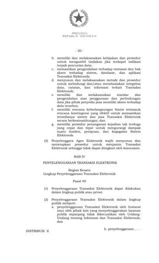 - 20 -
b. memiliki dan melaksanakan kebijakan dan prosedur
untuk mengambil tindakan jika terdapat indikasi
terjadi pencurian data;
c. memastikan pengendalian terhadap otorisasi dan hak
akses terhadap sistem, database, dan aplikasi
Transaksi Elektronik;
d. menyusun dan melaksanakan metode dan prosedur
untuk melindungi dan/atau merahasiakan integritas
data, catatan, dan informasi terkait Transaksi
Elektronik;
e. memiliki dan melaksanakan standar dan
pengendalian atas penggunaan dan perlindungan
data jika pihak penyedia jasa memiliki akses terhadap
data tersebut;
f. memiliki rencana keberlangsungan bisnis termasuk
rencana kontingensi yang efektif untuk memastikan
tersedianya sistem dan jasa Transaksi Elektronik
secara berkesinambungan; dan
g. memiliki prosedur penanganan kejadian tak terduga
yang cepat dan tepat untuk mengurangi dampak
suatu insiden, penipuan, dan kegagalan Sistem
Elektronik.
(2) Penyelenggara Agen Elektronik wajib menyusun dan
menetapkan prosedur untuk menjamin Transaksi
Elektronik sehingga tidak dapat diingkari oleh konsumen.
BAB IV
PENYELENGGARAAN TRANSAKSI ELEKTRONIK
Bagian Kesatu
Lingkup Penyelenggaraan Transaksi Elektronik
Pasal 40
(1) Penyelenggaraan Transaksi Elektronik dapat dilakukan
dalam lingkup publik atau privat.
(2) Penyelenggaraan Transaksi Elektronik dalam lingkup
publik meliputi:
a. penyelenggaraan Transaksi Elektronik oleh Instansi
atau oleh pihak lain yang menyelenggarakan layanan
publik sepanjang tidak dikecualikan oleh Undang-
Undang tentang Informasi dan Transaksi Elektronik;
dan
b. penyelenggaraan . . .
DISTRIBUSI II
 
