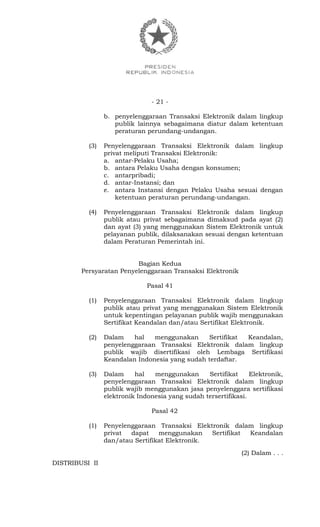 - 21 -
b. penyelenggaraan Transaksi Elektronik dalam lingkup
publik lainnya sebagaimana diatur dalam ketentuan
peraturan perundang-undangan.
(3) Penyelenggaraan Transaksi Elektronik dalam lingkup
privat meliputi Transaksi Elektronik:
a. antar-Pelaku Usaha;
b. antara Pelaku Usaha dengan konsumen;
c. antarpribadi;
d. antar-Instansi; dan
e. antara Instansi dengan Pelaku Usaha sesuai dengan
ketentuan peraturan perundang-undangan.
(4) Penyelenggaraan Transaksi Elektronik dalam lingkup
publik atau privat sebagaimana dimaksud pada ayat (2)
dan ayat (3) yang menggunakan Sistem Elektronik untuk
pelayanan publik, dilaksanakan sesuai dengan ketentuan
dalam Peraturan Pemerintah ini.
Bagian Kedua
Persyaratan Penyelenggaraan Transaksi Elektronik
Pasal 41
(1) Penyelenggaraan Transaksi Elektronik dalam lingkup
publik atau privat yang menggunakan Sistem Elektronik
untuk kepentingan pelayanan publik wajib menggunakan
Sertifikat Keandalan dan/atau Sertifikat Elektronik.
(2) Dalam hal menggunakan Sertifikat Keandalan,
penyelenggaraan Transaksi Elektronik dalam lingkup
publik wajib disertifikasi oleh Lembaga Sertifikasi
Keandalan Indonesia yang sudah terdaftar.
(3) Dalam hal menggunakan Sertifikat Elektronik,
penyelenggaraan Transaksi Elektronik dalam lingkup
publik wajib menggunakan jasa penyelenggara sertifikasi
elektronik Indonesia yang sudah tersertifikasi.
Pasal 42
(1) Penyelenggaraan Transaksi Elektronik dalam lingkup
privat dapat menggunakan Sertifikat Keandalan
dan/atau Sertifikat Elektronik.
(2) Dalam . . .
DISTRIBUSI II
 
