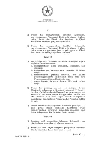 - 22 -
(2) Dalam hal menggunakan Sertifikat Keandalan,
penyelenggaraan Transaksi Elektronik dalam lingkup
privat dapat disertifikasi oleh Lembaga Sertifikasi
Keandalan Indonesia yang sudah terdaftar.
(3) Dalam hal menggunakan Sertifikat Elektronik,
penyelenggaraan Transaksi Elektronik dalam lingkup
privat dapat menggunakan jasa penyelenggara sertifikasi
elektronik Indonesia yang sudah terdaftar.
Pasal 43
(1) Penyelenggaraan Transaksi Elektronik di wilayah Negara
Republik Indonesia harus:
a. memperhatikan aspek keamanan, keandalan, dan
efisiensi;
b. melakukan penyimpanan data transaksi di dalam
negeri;
c. memanfaatkan gerbang nasional, jika dalam
penyelenggaraannya melibatkan lebih dari satu
Penyelenggara Sistem Elektronik; dan
d. memanfaatkan jaringan Sistem Elektronik dalam
negeri.
(2) Dalam hal gerbang nasional dan jaringan Sistem
Elektronik sebagaimana dimaksud pada ayat (1) huruf c
dan huruf d belum dapat dilaksanakan, penyelenggaraan
Transaksi Elektronik dapat menggunakan sarana lain
atau fasilitas dari luar negeri setelah memperoleh
persetujuan dari Instansi Pengawas dan Pengatur Sektor
terkait.
(3) Dalam pemenuhan sebagaimana dimaksud pada ayat (1),
para pihak dalam Transaksi Elektronik wajib
memperhatikan peraturan perundang-undangan dari
Instansi Pengawas dan Pengatur Sektor terkait.
Pasal 44
(1) Pengirim wajib memastikan Informasi Elektronik yang
dikirim benar dan tidak bersifat mengganggu.
(2) Ketentuan lebih lanjut mengenai pengiriman Informasi
Elektronik diatur dalam Peraturan Menteri.
Pasal 45 . . .
DISTRIBUSI II
 