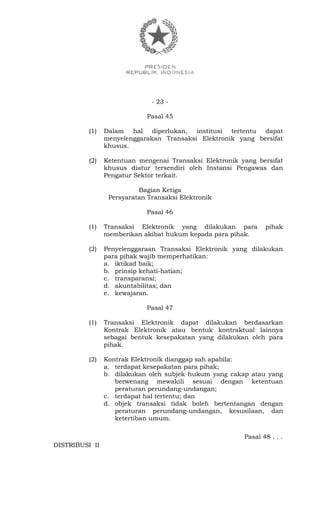 - 23 -
Pasal 45
(1) Dalam hal diperlukan, institusi tertentu dapat
menyelenggarakan Transaksi Elektronik yang bersifat
khusus.
(2) Ketentuan mengenai Transaksi Elektronik yang bersifat
khusus diatur tersendiri oleh Instansi Pengawas dan
Pengatur Sektor terkait.
Bagian Ketiga
Persyaratan Transaksi Elektronik
Pasal 46
(1) Transaksi Elektronik yang dilakukan para pihak
memberikan akibat hukum kepada para pihak.
(2) Penyelenggaraan Transaksi Elektronik yang dilakukan
para pihak wajib memperhatikan:
a. iktikad baik;
b. prinsip kehati-hatian;
c. transparansi;
d. akuntabilitas; dan
e. kewajaran.
Pasal 47
(1) Transaksi Elektronik dapat dilakukan berdasarkan
Kontrak Elektronik atau bentuk kontraktual lainnya
sebagai bentuk kesepakatan yang dilakukan oleh para
pihak.
(2) Kontrak Elektronik dianggap sah apabila:
a. terdapat kesepakatan para pihak;
b. dilakukan oleh subjek hukum yang cakap atau yang
berwenang mewakili sesuai dengan ketentuan
peraturan perundang-undangan;
c. terdapat hal tertentu; dan
d. objek transaksi tidak boleh bertentangan dengan
peraturan perundang-undangan, kesusilaan, dan
ketertiban umum.
Pasal 48 . . .
DISTRIBUSI II
 
