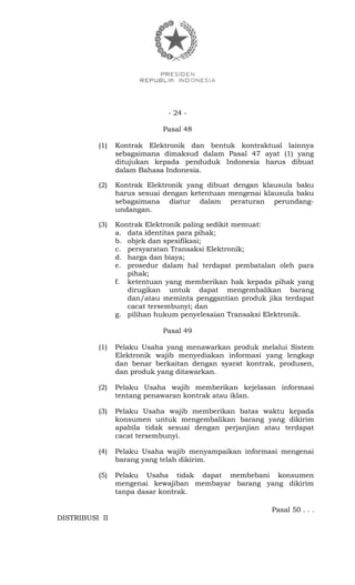 - 24 -
Pasal 48
(1) Kontrak Elektronik dan bentuk kontraktual lainnya
sebagaimana dimaksud dalam Pasal 47 ayat (1) yang
ditujukan kepada penduduk Indonesia harus dibuat
dalam Bahasa Indonesia.
(2) Kontrak Elektronik yang dibuat dengan klausula baku
harus sesuai dengan ketentuan mengenai klausula baku
sebagaimana diatur dalam peraturan perundang-
undangan.
(3) Kontrak Elektronik paling sedikit memuat:
a. data identitas para pihak;
b. objek dan spesifikasi;
c. persyaratan Transaksi Elektronik;
d. harga dan biaya;
e. prosedur dalam hal terdapat pembatalan oleh para
pihak;
f. ketentuan yang memberikan hak kepada pihak yang
dirugikan untuk dapat mengembalikan barang
dan/atau meminta penggantian produk jika terdapat
cacat tersembunyi; dan
g. pilihan hukum penyelesaian Transaksi Elektronik.
Pasal 49
(1) Pelaku Usaha yang menawarkan produk melalui Sistem
Elektronik wajib menyediakan informasi yang lengkap
dan benar berkaitan dengan syarat kontrak, produsen,
dan produk yang ditawarkan.
(2) Pelaku Usaha wajib memberikan kejelasan informasi
tentang penawaran kontrak atau iklan.
(3) Pelaku Usaha wajib memberikan batas waktu kepada
konsumen untuk mengembalikan barang yang dikirim
apabila tidak sesuai dengan perjanjian atau terdapat
cacat tersembunyi.
(4) Pelaku Usaha wajib menyampaikan informasi mengenai
barang yang telah dikirim.
(5) Pelaku Usaha tidak dapat membebani konsumen
mengenai kewajiban membayar barang yang dikirim
tanpa dasar kontrak.
Pasal 50 . . .
DISTRIBUSI II
 