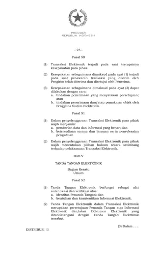- 25 -
Pasal 50
(1) Transaksi Elektronik terjadi pada saat tercapainya
kesepakatan para pihak.
(2) Kesepakatan sebagaimana dimaksud pada ayat (1) terjadi
pada saat penawaran transaksi yang dikirim oleh
Pengirim telah diterima dan disetujui oleh Penerima.
(3) Kesepakatan sebagaimana dimaksud pada ayat (2) dapat
dilakukan dengan cara:
a. tindakan penerimaan yang menyatakan persetujuan;
atau
b. tindakan penerimaan dan/atau pemakaian objek oleh
Pengguna Sistem Elektronik.
Pasal 51
(1) Dalam penyelenggaraan Transaksi Elektronik para pihak
wajib menjamin:
a. pemberian data dan informasi yang benar; dan
b. ketersediaan sarana dan layanan serta penyelesaian
pengaduan.
(2) Dalam penyelenggaraan Transaksi Elektronik para pihak
wajib menentukan pilihan hukum secara setimbang
terhadap pelaksanaan Transaksi Elektronik.
BAB V
TANDA TANGAN ELEKTRONIK
Bagian Kesatu
Umum
Pasal 52
(1) Tanda Tangan Elektronik berfungsi sebagai alat
autentikasi dan verifikasi atas:
a. identitas Penanda Tangan; dan
b. keutuhan dan keautentikan Informasi Elektronik.
(2) Tanda Tangan Elektronik dalam Transaksi Elektronik
merupakan persetujuan Penanda Tangan atas Informasi
Elektronik dan/atau Dokumen Elektronik yang
ditandatangani dengan Tanda Tangan Elektronik
tersebut.
(3) Dalam . . .
DISTRIBUSI II
 