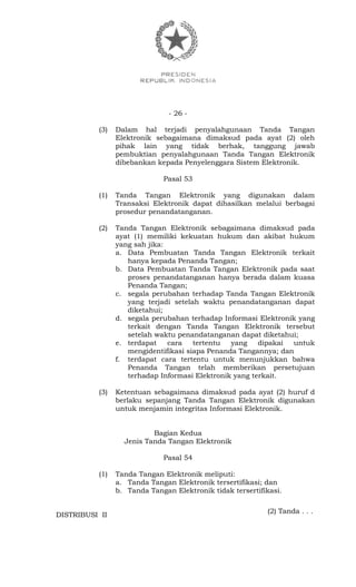 - 26 -
(3) Dalam hal terjadi penyalahgunaan Tanda Tangan
Elektronik sebagaimana dimaksud pada ayat (2) oleh
pihak lain yang tidak berhak, tanggung jawab
pembuktian penyalahgunaan Tanda Tangan Elektronik
dibebankan kepada Penyelenggara Sistem Elektronik.
Pasal 53
(1) Tanda Tangan Elektronik yang digunakan dalam
Transaksi Elektronik dapat dihasilkan melalui berbagai
prosedur penandatanganan.
(2) Tanda Tangan Elektronik sebagaimana dimaksud pada
ayat (1) memiliki kekuatan hukum dan akibat hukum
yang sah jika:
a. Data Pembuatan Tanda Tangan Elektronik terkait
hanya kepada Penanda Tangan;
b. Data Pembuatan Tanda Tangan Elektronik pada saat
proses penandatanganan hanya berada dalam kuasa
Penanda Tangan;
c. segala perubahan terhadap Tanda Tangan Elektronik
yang terjadi setelah waktu penandatanganan dapat
diketahui;
d. segala perubahan terhadap Informasi Elektronik yang
terkait dengan Tanda Tangan Elektronik tersebut
setelah waktu penandatanganan dapat diketahui;
e. terdapat cara tertentu yang dipakai untuk
mengidentifikasi siapa Penanda Tangannya; dan
f. terdapat cara tertentu untuk menunjukkan bahwa
Penanda Tangan telah memberikan persetujuan
terhadap Informasi Elektronik yang terkait.
(3) Ketentuan sebagaimana dimaksud pada ayat (2) huruf d
berlaku sepanjang Tanda Tangan Elektronik digunakan
untuk menjamin integritas Informasi Elektronik.
Bagian Kedua
Jenis Tanda Tangan Elektronik
Pasal 54
(1) Tanda Tangan Elektronik meliputi:
a. Tanda Tangan Elektronik tersertifikasi; dan
b. Tanda Tangan Elektronik tidak tersertifikasi.
(2) Tanda . . .
DISTRIBUSI II
 
