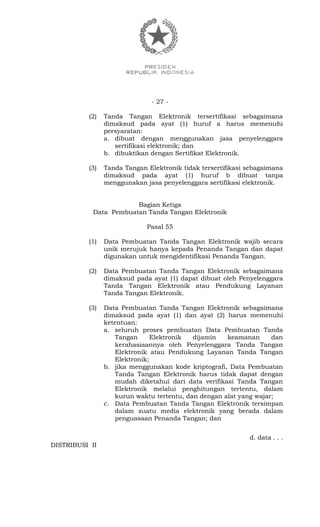 - 27 -
(2) Tanda Tangan Elektronik tersertifikasi sebagaimana
dimaksud pada ayat (1) huruf a harus memenuhi
persyaratan:
a. dibuat dengan menggunakan jasa penyelenggara
sertifikasi elektronik; dan
b. dibuktikan dengan Sertifikat Elektronik.
(3) Tanda Tangan Elektronik tidak tersertifikasi sebagaimana
dimaksud pada ayat (1) huruf b dibuat tanpa
menggunakan jasa penyelenggara sertifikasi elektronik.
Bagian Ketiga
Data Pembuatan Tanda Tangan Elektronik
Pasal 55
(1) Data Pembuatan Tanda Tangan Elektronik wajib secara
unik merujuk hanya kepada Penanda Tangan dan dapat
digunakan untuk mengidentifikasi Penanda Tangan.
(2) Data Pembuatan Tanda Tangan Elektronik sebagaimana
dimaksud pada ayat (1) dapat dibuat oleh Penyelenggara
Tanda Tangan Elektronik atau Pendukung Layanan
Tanda Tangan Elektronik.
(3) Data Pembuatan Tanda Tangan Elektronik sebagaimana
dimaksud pada ayat (1) dan ayat (2) harus memenuhi
ketentuan:
a. seluruh proses pembuatan Data Pembuatan Tanda
Tangan Elektronik dijamin keamanan dan
kerahasiaannya oleh Penyelenggara Tanda Tangan
Elektronik atau Pendukung Layanan Tanda Tangan
Elektronik;
b. jika menggunakan kode kriptografi, Data Pembuatan
Tanda Tangan Elektronik harus tidak dapat dengan
mudah diketahui dari data verifikasi Tanda Tangan
Elektronik melalui penghitungan tertentu, dalam
kurun waktu tertentu, dan dengan alat yang wajar;
c. Data Pembuatan Tanda Tangan Elektronik tersimpan
dalam suatu media elektronik yang berada dalam
penguasaan Penanda Tangan; dan
d. data . . .
DISTRIBUSI II
 