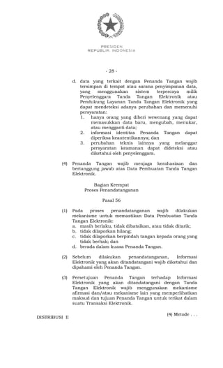 - 28 -
d. data yang terkait dengan Penanda Tangan wajib
tersimpan di tempat atau sarana penyimpanan data,
yang menggunakan sistem terpercaya milik
Penyelenggara Tanda Tangan Elektronik atau
Pendukung Layanan Tanda Tangan Elektronik yang
dapat mendeteksi adanya perubahan dan memenuhi
persyaratan:
1. hanya orang yang diberi wewenang yang dapat
memasukkan data baru, mengubah, menukar,
atau mengganti data;
2. informasi identitas Penanda Tangan dapat
diperiksa keautentikannya; dan
3. perubahan teknis lainnya yang melanggar
persyaratan keamanan dapat dideteksi atau
diketahui oleh penyelenggara.
(4) Penanda Tangan wajib menjaga kerahasiaan dan
bertanggung jawab atas Data Pembuatan Tanda Tangan
Elektronik.
Bagian Keempat
Proses Penandatanganan
Pasal 56
(1) Pada proses penandatanganan wajib dilakukan
mekanisme untuk memastikan Data Pembuatan Tanda
Tangan Elektronik:
a. masih berlaku, tidak dibatalkan, atau tidak ditarik;
b. tidak dilaporkan hilang;
c. tidak dilaporkan berpindah tangan kepada orang yang
tidak berhak; dan
d. berada dalam kuasa Penanda Tangan.
(2) Sebelum dilakukan penandatanganan, Informasi
Elektronik yang akan ditandatangani wajib diketahui dan
dipahami oleh Penanda Tangan.
(3) Persetujuan Penanda Tangan terhadap Informasi
Elektronik yang akan ditandatangani dengan Tanda
Tangan Elektronik wajib menggunakan mekanisme
afirmasi dan/atau mekanisme lain yang memperlihatkan
maksud dan tujuan Penanda Tangan untuk terikat dalam
suatu Transaksi Elektronik.
(4) Metode . . .
DISTRIBUSI II
 