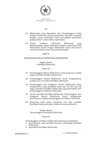 - 30 -
(2) Mekanisme yang digunakan oleh Penyelenggara Tanda
Tangan Elektronik untuk pembuktian identitas Penanda
Tangan secara elektronik wajib menerapkan kombinasi
paling sedikit 2 (dua) faktor autentikasi.
(3) Proses verifikasi Informasi Elektronik yang
ditandatangani dapat dilakukan dengan memeriksa Data
Pembuatan Tanda Tangan Elektronik untuk menelusuri
setiap perubahan data yang ditandatangani.
BAB VI
PENYELENGGARAAN SERTIFIKASI ELEKTRONIK
Bagian Kesatu
Sertifikat Elektronik
Pasal 59
(1) Penyelenggara Sistem Elektronik untuk pelayanan publik
wajib memiliki Sertifikat Elektronik.
(2) Penyelenggara Sistem Elektronik untuk nonpelayanan
publik harus memiliki Sertifikat Elektronik.
(3) Penyelenggara dan Pengguna Sistem Elektronik selain
sebagaimana yang dimaksud pada ayat (1) dan ayat (2)
dapat memiliki Sertifikat Elektronik yang diterbitkan oleh
penyelenggara sertifikasi elektronik.
(4) Untuk memiliki Sertifikat Elektronik, Penyelenggara dan
Pengguna Sistem Elektronik harus mengajukan
permohonan kepada penyelenggara sertifikasi elektronik.
(5) Ketentuan lebih lanjut mengenai tata cara memiliki
Sertifikat Elektronik diatur dalam Peraturan Menteri.
Bagian Kedua
Penyelenggara Sertifikasi Elektronik
Pasal 60
Penyelenggara sertifikasi elektronik berwenang melakukan:
a. pemeriksaan calon pemilik dan/atau pemegang Sertifikat
Elektronik;
b. penerbitan Sertifikat Elektronik;
c. perpanjangan . . .
DISTRIBUSI II
 