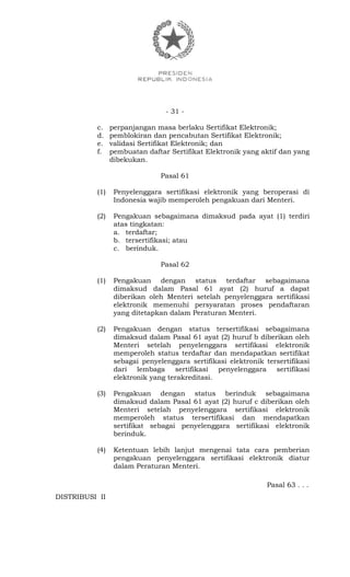 - 31 -
c. perpanjangan masa berlaku Sertifikat Elektronik;
d. pemblokiran dan pencabutan Sertifikat Elektronik;
e. validasi Sertifikat Elektronik; dan
f. pembuatan daftar Sertifikat Elektronik yang aktif dan yang
dibekukan.
Pasal 61
(1) Penyelenggara sertifikasi elektronik yang beroperasi di
Indonesia wajib memperoleh pengakuan dari Menteri.
(2) Pengakuan sebagaimana dimaksud pada ayat (1) terdiri
atas tingkatan:
a. terdaftar;
b. tersertifikasi; atau
c. berinduk.
Pasal 62
(1) Pengakuan dengan status terdaftar sebagaimana
dimaksud dalam Pasal 61 ayat (2) huruf a dapat
diberikan oleh Menteri setelah penyelenggara sertifikasi
elektronik memenuhi persyaratan proses pendaftaran
yang ditetapkan dalam Peraturan Menteri.
(2) Pengakuan dengan status tersertifikasi sebagaimana
dimaksud dalam Pasal 61 ayat (2) huruf b diberikan oleh
Menteri setelah penyelenggara sertifikasi elektronik
memperoleh status terdaftar dan mendapatkan sertifikat
sebagai penyelenggara sertifikasi elektronik tersertifikasi
dari lembaga sertifikasi penyelenggara sertifikasi
elektronik yang terakreditasi.
(3) Pengakuan dengan status berinduk sebagaimana
dimaksud dalam Pasal 61 ayat (2) huruf c diberikan oleh
Menteri setelah penyelenggara sertifikasi elektronik
memperoleh status tersertifikasi dan mendapatkan
sertifikat sebagai penyelenggara sertifikasi elektronik
berinduk.
(4) Ketentuan lebih lanjut mengenai tata cara pemberian
pengakuan penyelenggara sertifikasi elektronik diatur
dalam Peraturan Menteri.
Pasal 63 . . .
DISTRIBUSI II
 