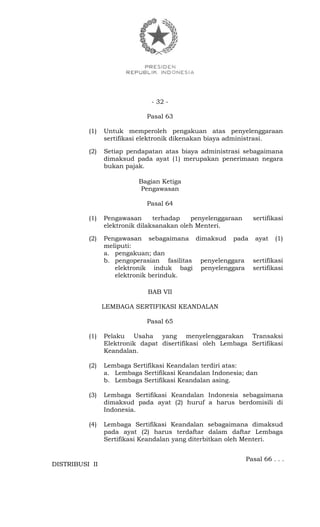 - 32 -
Pasal 63
(1) Untuk memperoleh pengakuan atas penyelenggaraan
sertifikasi elektronik dikenakan biaya administrasi.
(2) Setiap pendapatan atas biaya administrasi sebagaimana
dimaksud pada ayat (1) merupakan penerimaan negara
bukan pajak.
Bagian Ketiga
Pengawasan
Pasal 64
(1) Pengawasan terhadap penyelenggaraan sertifikasi
elektronik dilaksanakan oleh Menteri.
(2) Pengawasan sebagaimana dimaksud pada ayat (1)
meliputi:
a. pengakuan; dan
b. pengoperasian fasilitas penyelenggara sertifikasi
elektronik induk bagi penyelenggara sertifikasi
elektronik berinduk.
BAB VII
LEMBAGA SERTIFIKASI KEANDALAN
Pasal 65
(1) Pelaku Usaha yang menyelenggarakan Transaksi
Elektronik dapat disertifikasi oleh Lembaga Sertifikasi
Keandalan.
(2) Lembaga Sertifikasi Keandalan terdiri atas:
a. Lembaga Sertifikasi Keandalan Indonesia; dan
b. Lembaga Sertifikasi Keandalan asing.
(3) Lembaga Sertifikasi Keandalan Indonesia sebagaimana
dimaksud pada ayat (2) huruf a harus berdomisili di
Indonesia.
(4) Lembaga Sertifikasi Keandalan sebagaimana dimaksud
pada ayat (2) harus terdaftar dalam daftar Lembaga
Sertifikasi Keandalan yang diterbitkan oleh Menteri.
Pasal 66 . . .
DISTRIBUSI II
 