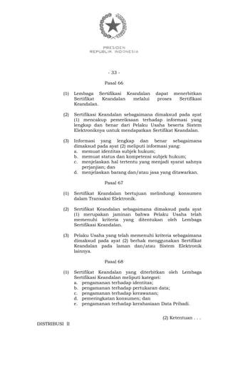 - 33 -
Pasal 66
(1) Lembaga Sertifikasi Keandalan dapat menerbitkan
Sertifikat Keandalan melalui proses Sertifikasi
Keandalan.
(2) Sertifikasi Keandalan sebagaimana dimaksud pada ayat
(1) mencakup pemeriksaan terhadap informasi yang
lengkap dan benar dari Pelaku Usaha beserta Sistem
Elektroniknya untuk mendapatkan Sertifikat Keandalan.
(3) Informasi yang lengkap dan benar sebagaimana
dimaksud pada ayat (2) meliputi informasi yang:
a. memuat identitas subjek hukum;
b. memuat status dan kompetensi subjek hukum;
c. menjelaskan hal tertentu yang menjadi syarat sahnya
perjanjian; dan
d. menjelaskan barang dan/atau jasa yang ditawarkan.
Pasal 67
(1) Sertifikat Keandalan bertujuan melindungi konsumen
dalam Transaksi Elektronik.
(2) Sertifikat Keandalan sebagaimana dimaksud pada ayat
(1) merupakan jaminan bahwa Pelaku Usaha telah
memenuhi kriteria yang ditentukan oleh Lembaga
Sertifikasi Keandalan.
(3) Pelaku Usaha yang telah memenuhi kriteria sebagaimana
dimaksud pada ayat (2) berhak menggunakan Sertifikat
Keandalan pada laman dan/atau Sistem Elektronik
lainnya.
Pasal 68
(1) Sertifikat Keandalan yang diterbitkan oleh Lembaga
Sertifikasi Keandalan meliputi kategori:
a. pengamanan terhadap identitas;
b. pengamanan terhadap pertukaran data;
c. pengamanan terhadap kerawanan;
d. pemeringkatan konsumen; dan
e. pengamanan terhadap kerahasiaan Data Pribadi.
(2) Ketentuan . . .
DISTRIBUSI II
 