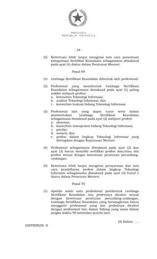 - 34 -
(2) Ketentuan lebih lanjut mengenai tata cara penentuan
kategorisasi Sertifikat Keandalan sebagaimana dimaksud
pada ayat (1) diatur dalam Peraturan Menteri.
Pasal 69
(1) Lembaga Sertifikasi Keandalan dibentuk oleh profesional.
(2) Profesional yang membentuk Lembaga Sertifikasi
Keandalan sebagaimana dimaksud pada ayat (1) paling
sedikit meliputi profesi:
a. konsultan Teknologi Informasi;
b. auditor Teknologi Informasi; dan
c. konsultan hukum bidang Teknologi Informasi.
(3) Profesional lain yang dapat turut serta dalam
pembentukan Lembaga Sertifikasi Keandalan
sebagaimana dimaksud pada ayat (2) meliputi profesi:
a. akuntan;
b. konsultan manajemen bidang Teknologi Informasi;
c. penilai;
d. notaris; dan
e. profesi dalam lingkup Teknologi Informasi yang
ditetapkan dengan Keputusan Menteri.
(4) Profesional sebagaimana dimaksud pada ayat (2) dan
ayat (3) harus memiliki sertifikat profesi dan/atau izin
profesi sesuai dengan ketentuan peraturan perundang-
undangan.
(5) Ketentuan lebih lanjut mengenai persyaratan dan tata
cara pendaftaran profesi dalam lingkup Teknologi
Informasi sebagaimana dimaksud pada ayat (3) huruf e
diatur dalam Peraturan Menteri.
Pasal 70
(1) Apabila salah satu profesional pembentuk Lembaga
Sertifikasi Keandalan izin profesinya dicabut sesuai
dengan ketentuan peraturan perundang-undangan,
Lembaga Sertifikasi Keandalan yang bersangkutan harus
mengganti profesional yang izin profesinya dicabut
dengan profesional lain dalam bidang yang sama dalam
jangka waktu 90 (sembilan puluh) hari.
(2) Dalam . . .
DISTRIBUSI II
 