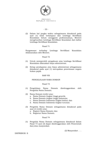 - 35 -
(2) Dalam hal jangka waktu sebagaimana dimaksud pada
ayat (1) telah terlampaui dan Lembaga Sertifikasi
Keandalan belum mengganti profesionalnya, Menteri
mengeluarkan Lembaga Sertifikasi Keandalan dari daftar
Lembaga Sertifikasi Keandalan.
Pasal 71
Pengawasan terhadap Lembaga Sertifikasi Keandalan
dilaksanakan oleh Menteri.
Pasal 72
(1) Untuk memperoleh pengakuan atas Lembaga Sertifikasi
Keandalan dikenakan biaya administrasi.
(2) Setiap pendapatan atas biaya administrasi sebagaimana
dimaksud pada ayat (1) merupakan penerimaan negara
bukan pajak.
BAB VIII
PENGELOLAAN NAMA DOMAIN
Pasal 73
(1) Pengelolaan Nama Domain diselenggarakan oleh
Pengelola Nama Domain.
(2) Nama Domain terdiri atas:
a. Nama Domain tingkat tinggi generik;
b. Nama Domain tingkat tinggi Indonesia;
c. Nama Domain Indonesia tingkat kedua; dan
d. Nama Domain Indonesia tingkat turunan.
(3) Pengelola Nama Domain sebagaimana dimaksud pada
ayat (1) terdiri atas:
a. Registri Nama Domain; dan
b. Registrar Nama Domain.
Pasal 74
(1) Pengelola Nama Domain sebagaimana dimaksud dalam
Pasal 73 ayat (3) dapat diselenggarakan oleh Pemerintah
dan/atau masyarakat.
(2) Masyarakat . . .
DISTRIBUSI II
 