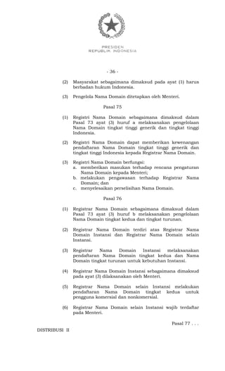 - 36 -
(2) Masyarakat sebagaimana dimaksud pada ayat (1) harus
berbadan hukum Indonesia.
(3) Pengelola Nama Domain ditetapkan oleh Menteri.
Pasal 75
(1) Registri Nama Domain sebagaimana dimaksud dalam
Pasal 73 ayat (3) huruf a melaksanakan pengelolaan
Nama Domain tingkat tinggi generik dan tingkat tinggi
Indonesia.
(2) Registri Nama Domain dapat memberikan kewenangan
pendaftaran Nama Domain tingkat tinggi generik dan
tingkat tinggi Indonesia kepada Registrar Nama Domain.
(3) Registri Nama Domain berfungsi:
a. memberikan masukan terhadap rencana pengaturan
Nama Domain kepada Menteri;
b. melakukan pengawasan terhadap Registrar Nama
Domain; dan
c. menyelesaikan perselisihan Nama Domain.
Pasal 76
(1) Registrar Nama Domain sebagaimana dimaksud dalam
Pasal 73 ayat (3) huruf b melaksanakan pengelolaan
Nama Domain tingkat kedua dan tingkat turunan.
(2) Registrar Nama Domain terdiri atas Registrar Nama
Domain Instansi dan Registrar Nama Domain selain
Instansi.
(3) Registrar Nama Domain Instansi melaksanakan
pendaftaran Nama Domain tingkat kedua dan Nama
Domain tingkat turunan untuk kebutuhan Instansi.
(4) Registrar Nama Domain Instansi sebagaimana dimaksud
pada ayat (3) dilaksanakan oleh Menteri.
(5) Registrar Nama Domain selain Instansi melakukan
pendaftaran Nama Domain tingkat kedua untuk
pengguna komersial dan nonkomersial.
(6) Registrar Nama Domain selain Instansi wajib terdaftar
pada Menteri.
Pasal 77 . . .
DISTRIBUSI II
 