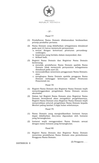 - 37 -
Pasal 77
(1) Pendaftaran Nama Domain dilaksanakan berdasarkan
prinsip pendaftar pertama.
(2) Nama Domain yang didaftarkan sebagaimana dimaksud
pada ayat (1) harus memenuhi persyaratan:
a. sesuai dengan ketentuan peraturan perundang-
undangan;
b. kepatutan yang berlaku dalam masyarakat; dan
c. iktikad baik.
(3) Registri Nama Domain dan Registrar Nama Domain
berwenang:
a. menolak pendaftaran Nama Domain apabila Nama
Domain tidak memenuhi persyaratan sebagaimana
dimaksud pada ayat (2);
b. menonaktifkan sementara penggunaan Nama Domain;
atau
c. menghapus Nama Domain apabila pengguna Nama
Domain melanggar ketentuan dalam Peraturan
Pemerintah ini.
Pasal 78
(1) Registri Nama Domain dan Registrar Nama Domain wajib
menyelenggarakan pengelolaan Nama Domain secara
akuntabel.
(2) Dalam hal Registri Nama Domain atau Registrar Nama
Domain bermaksud akan mengakhiri pengelolaannya,
Registri Nama Domain atau Registrar Nama Domain wajib
menyerahkan seluruh pengelolaan Nama Domain kepada
Menteri paling lambat 3 (tiga) bulan sebelumnya.
Pasal 79
(1) Nama Domain yang mengindikasikan Instansi hanya
dapat didaftarkan dan/atau digunakan oleh Instansi
yang bersangkutan.
(2) Instansi wajib menggunakan Nama Domain sesuai
dengan nama Instansi yang bersangkutan.
Pasal 80
(1) Registri Nama Domain dan Registrar Nama Domain
menerima pendaftaran Nama Domain atas permohonan
Pengguna Nama Domain.
(2) Pengguna . . .
DISTRIBUSI II
 