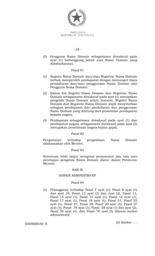 - 38 -
(2) Pengguna Nama Domain sebagaimana dimaksud pada
ayat (1) bertanggung jawab atas Nama Domain yang
didaftarkannya.
Pasal 81
(1) Registri Nama Domain dan/atau Registrar Nama Domain
berhak memperoleh pendapatan dengan memungut biaya
pendaftaran dan/atau penggunaan Nama Domain dari
Pengguna Nama Domain.
(2) Dalam hal Registri Nama Domain dan Registrar Nama
Domain sebagaimana dimaksud pada ayat (1) merupakan
pengelola Nama Domain selain Instansi, Registri Nama
Domain dan Registrar Nama Domain wajib menyetorkan
sebagian pendapatan dari pendaftaran dan penggunaan
Nama Domain yang dihitung dari prosentase pendapatan
kepada negara.
(3) Pendapatan sebagaimana dimaksud pada ayat (1) dan
pendapatan negara sebagaimana dimaksud pada ayat (2)
merupakan penerimaan negara bukan pajak.
Pasal 82
Pengawasan terhadap pengelolaan Nama Domain
dilaksanakan oleh Menteri.
Pasal 83
Ketentuan lebih lanjut mengenai persyaratan dan tata cara
penetapan pengelola Nama Domain diatur dalam Peraturan
Menteri.
BAB IX
SANKSI ADMINISTRATIF
Pasal 84
(1) Pelanggaran terhadap Pasal 7 ayat (1), Pasal 8 ayat (1)
dan ayat (3), Pasal 12 ayat (1) dan ayat (2), Pasal 13,
Pasal 14 ayat (1), Pasal 15 ayat (1), Pasal 16 ayat (1),
Pasal 17 ayat (1), Pasal 18 ayat (1), Pasal 21, Pasal 22
ayat (1), Pasal 27, Pasal 29, Pasal 30 ayat (1), Pasal 37
ayat (1), Pasal 39 ayat (1), Pasal 58 ayat (1) dan ayat (2),
Pasal 59 ayat (1), dan Pasal 78 ayat (1) dikenai sanksi
administratif.
(2) Sanksi . . .
DISTRIBUSI II
 