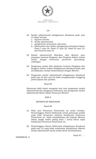 - 39 -
(2) Sanksi administratif sebagaimana dimaksud pada ayat
(1) dapat berupa:
a. teguran tertulis;
b. denda administratif;
c. penghentian sementara; dan/atau
d. dikeluarkan dari daftar sebagaimana dimaksud dalam
Pasal 5 ayat (4), Pasal 37 ayat (2), Pasal 62 ayat (1),
dan Pasal 65 ayat (4).
(3) Sanksi administratif diberikan oleh Menteri atau
pimpinan Instansi Pengawas dan Pengatur Sektor terkait
sesuai dengan ketentuan peraturan perundang-
undangan.
(4) Pengenaan sanksi oleh pimpinan Instansi Pengawas dan
Pengatur Sektor terkait sebagaimana dimaksud pada ayat
(3) dilakukan setelah berkoordinasi dengan Menteri.
(5) Pengenaan sanksi administratif sebagaimana dimaksud
pada ayat (2) dan ayat (3) tidak menghapuskan tanggung
jawab pidana dan perdata.
Pasal 85
Ketentuan lebih lanjut mengenai tata cara pengenaan sanksi
administratif dan pengajuan keberatan atas pengenaan sanksi
administratif diatur dalam Peraturan Menteri.
BAB X
KETENTUAN PERALIHAN
Pasal 86
(1) Pada saat Peraturan Pemerintah ini mulai berlaku,
Penyelenggara Sistem Elektronik untuk pelayanan publik
yang telah beroperasi sebelum berlakunya Peraturan
Pemerintah ini, wajib mendaftarkan diri kepada Menteri
dalam jangka waktu paling lama 1 (satu) tahun sejak
berlakunya Peraturan Pemerintah ini.
(2) Penyelenggara Sistem Elektronik sebagaimana dimaksud
pada ayat (1) yang tidak melakukan pendaftaran dikenai
denda adminstratif untuk setiap tahun keterlambatan.
Pasal 87 . . .
DISTRIBUSI II
 