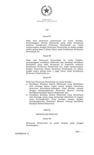- 40 -
Pasal 87
Pada saat peraturan pemerintah ini mulai berlaku,
Penyelenggara Sistem Elektronik yang telah beroperasi
sebelum berlakunya Peraturan Pemerintah ini, wajib
menyesuaikan dengan Peraturan Pemerintah ini dalam jangka
waktu paling lama 5 (lima) tahun sejak berlakunya Peraturan
Pemerintah ini.
Pasal 88
Pada saat Peraturan Pemerintah ini mulai berlaku,
penyelenggara sertifikasi elektronik dan Lembaga Sertifikasi
Keandalan yang telah beroperasi di Indonesia sebelum
berlakunya Peraturan Pemerintah ini, wajib menyesuaikan
dengan ketentuan dalam Peraturan Pemerintah ini dalam
jangka waktu paling lama 3 (tiga) tahun sejak berlakunya
Peraturan Pemerintah ini.
Pasal 89
Pada saat Peraturan Pemerintah ini mulai berlaku:
a. Sertifikasi Kelaikan Sistem Elektronik yang diterbitkan
oleh lembaga dalam negeri sesuai dengan ketentuan
peraturan perundang-undangan, tetap berlaku sampai
dengan diundangkannya Peraturan Menteri tentang
Sertifikasi Kelaikan Sistem Elektronik; dan
b. Sertifikasi Kelaikan Sistem Elektronik yang diterbitkan
oleh lembaga asing yang memenuhi akreditasi di negara
yang bersangkutan, tetap berlaku sampai dengan
diundangkannya Peraturan Menteri tentang Sertifikasi
Kelaikan Sistem Elektronik.
BAB XI
KETENTUAN PENUTUP
Pasal 90
Peraturan Pemerintah ini mulai berlaku pada tanggal
diundangkan.
Agar . . .
DISTRIBUSI II
 