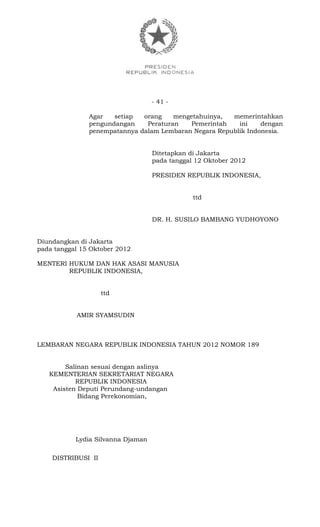 - 41 -
Agar setiap orang mengetahuinya, memerintahkan
pengundangan Peraturan Pemerintah ini dengan
penempatannya dalam Lembaran Negara Republik Indonesia.
Ditetapkan di Jakarta
pada tanggal 12 Oktober 2012
PRESIDEN REPUBLIK INDONESIA,
ttd
DR. H. SUSILO BAMBANG YUDHOYONO
Diundangkan di Jakarta
pada tanggal 15 Oktober 2012
MENTERI HUKUM DAN HAK ASASI MANUSIA
REPUBLIK INDONESIA,
ttd
AMIR SYAMSUDIN
LEMBARAN NEGARA REPUBLIK INDONESIA TAHUN 2012 NOMOR 189
Salinan sesuai dengan aslinya
KEMENTERIAN SEKRETARIAT NEGARA
REPUBLIK INDONESIA
Asisten Deputi Perundang-undangan
Bidang Perekonomian,
Lydia Silvanna Djaman
DISTRIBUSI II
 