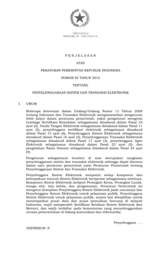P E N J E L A S A N
ATAS
PERATURAN PEMERINTAH REPUBLIK INDONESIA
NOMOR 82 TAHUN 2012
TENTANG
PENYELENGGARAAN SISTEM DAN TRANSAKSI ELEKTRONIK
I. UMUM
Beberapa ketentuan dalam Undang-Undang Nomor 11 Tahun 2008
tentang Informasi dan Transaksi Elektronik mengamanatkan pengaturan
lebih lanjut dalam peraturan pemerintah, yakni pengaturan mengenai
Lembaga Sertifikasi Keandalan sebagaimana dimaksud dalam Pasal 10
ayat (2), Tanda Tangan Elektronik sebagaimana dimaksud dalam Pasal 11
ayat (2), penyelenggara sertifikasi elektronik sebagaimana dimaksud
dalam Pasal 13 ayat (6), Penyelenggara Sistem Elektronik sebagaimana
dimaksud dalam Pasal 16 ayat (2), Penyelenggaraan Transaksi Elektronik
sebagaimana dimaksud dalam Pasal 17 ayat (3), penyelenggara Agen
Elektronik sebagaimana dimaksud dalam Pasal 22 ayat (2), dan
pengelolaan Nama Domain sebagaimana dimaksud dalam Pasal 24 ayat
(4).
Pengaturan sebagaimana tersebut di atas merupakan rangkaian
penyelenggaraan sistem dan transaksi elektronik sehingga dapat disusun
dalam satu peraturan pemerintah yaitu Peraturan Pemerintah tentang
Penyelenggaraan Sistem dan Transaksi Elektronik.
Penyelenggara Sistem Elektronik menjamin setiap komponen dan
keterpaduan seluruh Sistem Elektronik beroperasi sebagaimana mestinya.
Komponen Sistem Elektronik meliputi Perangkat Keras, Perangkat Lunak,
tenaga ahli, tata kelola, dan pengamanan. Peraturan Pemerintah ini
mengatur kewajiban Penyelenggara Sistem Elektronik pada umumnya dan
Penyelenggara Sistem Elektronik untuk pelayanan publik. Penyelenggara
Sistem Elektronik untuk pelayanan publik, antara lain diwajibkan untuk
menempatkan pusat data dan pusat pemulihan bencana di wilayah
Indonesia, wajib memperoleh Sertifikasi Kelaikan Sistem Elektronik dari
Menteri, dan wajib terdaftar pada kementerian yang menyelenggarakan
urusan pemerintahan di bidang komunikasi dan informatika.
Penyelenggara . . .
DISTRIBUSI II
 