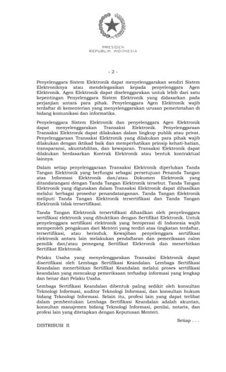 - 2 -
Penyelenggara Sistem Elektronik dapat menyelenggarakan sendiri Sistem
Elektroniknya atau mendelegasikan kepada penyelenggara Agen
Elektronik. Agen Elektronik dapat diselenggarakan untuk lebih dari satu
kepentingan Penyelenggara Sistem Elektronik yang didasarkan pada
perjanjian antara para pihak. Penyelenggara Agen Elektronik wajib
terdaftar di kementerian yang menyelenggarakan urusan pemerintahan di
bidang komunikasi dan informatika.
Penyelenggara Sistem Elektronik dan penyelenggara Agen Elektronik
dapat menyelenggarakan Transaksi Elektronik. Penyelenggaraan
Transaksi Elektronik dapat dilakukan dalam lingkup publik atau privat.
Penyelenggaraan Transaksi Elektronik yang dilakukan para pihak wajib
dilakukan dengan iktikad baik dan memperhatikan prinsip kehati-hatian,
transparansi, akuntabilitas, dan kewajaran. Transaksi Elektronik dapat
dilakukan berdasarkan Kontrak Elektronik atau bentuk kontraktual
lainnya.
Dalam setiap penyelenggaraan Transaksi Elektronik diperlukan Tanda
Tangan Elektronik yang berfungsi sebagai persetujuan Penanda Tangan
atas Informasi Elektronik dan/atau Dokumen Elektronik yang
ditandatangani dengan Tanda Tangan Elektronik tersebut. Tanda Tangan
Elektronik yang digunakan dalam Transaksi Elektronik dapat dihasilkan
melalui berbagai prosedur penandatanganan. Tanda Tangan Elektronik
meliputi Tanda Tangan Elektronik tersertifikasi dan Tanda Tangan
Elektronik tidak tersertifikasi.
Tanda Tangan Elektronik tersertifikasi dihasilkan oleh penyelenggara
sertifikasi elektronik yang dibuktikan dengan Sertifikat Elektronik. Untuk
penyelenggara sertifikasi elektronik yang beroperasi di Indonesia wajib
memperoleh pengakuan dari Menteri yang terdiri atas tingkatan terdaftar,
tersertifikasi, atau berinduk. Kewajiban penyelenggara sertifikasi
elektronik antara lain melakukan pendaftaran dan pemeriksaan calon
pemilik dan/atau pemegang Sertifikat Elektronik dan menerbitkan
Sertifikat Elektronik.
Pelaku Usaha yang menyelenggarakan Transaksi Elektronik dapat
disertifikasi oleh Lembaga Sertifikasi Keandalan. Lembaga Sertifikasi
Keandalan menerbitkan Sertifikat Keandalan melalui proses sertifikasi
keandalan yang mencakup pemeriksaan terhadap informasi yang lengkap
dan benar dari Pelaku Usaha.
Lembaga Sertifikasi Keandalan dibentuk paling sedikit oleh konsultan
Teknologi Informasi, auditor Teknologi Informasi, dan konsultan hukum
bidang Teknologi Informasi. Selain itu, profesi lain yang dapat terlibat
dalam pembentukan Lembaga Sertifikasi Keandalan adalah akuntan,
konsultan manajemen bidang Teknologi Informasi, penilai, notaris, dan
profesi lain yang ditetapkan dengan Keputusan Menteri.
Setiap . . .
DISTRIBUSI II
 