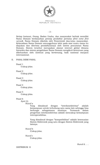 - 3 -
Setiap Instansi, Orang, Badan Usaha, dan masyarakat berhak memiliki
Nama Domain berdasarkan prinsip pendaftar pertama (first come first
served). Nama Domain dikelola oleh Pemerintah dan/atau masyarakat.
Keberadaan Nama Domain sesungguhnya lahir pada saat suatu nama itu
diajukan dan diterima pendaftarannya oleh sistem pencatatan Nama
Domain. Sistem tersebut merupakan alamat internet global dimana
hierarkis dan sistem pengelolaan Nama Domain mengikuti ketentuan yang
dikeluarkan oleh institusi yang berwenang, baik nasional maupun
internasional.
II. PASAL DEMI PASAL
Pasal 1
Cukup jelas.
Pasal 2
Cukup jelas.
Pasal 3
Cukup jelas.
Pasal 4
Cukup jelas.
Pasal 5
Cukup jelas.
Pasal 6
Ayat (1)
Huruf a
Yang dimaksud dengan “interkonektivitas” adalah
kemampuan untuk terhubung satu sama lain sehingga bisa
berfungsi sebagaimana mestinya. Termasuk dalam
pengertian interkonektivitas adalah mencakup kemampuan
interoperabilitas.
Yang dimaksud dengan ”kompatibilitas” adalah kesesuaian
Sistem Elektronik yang satu dengan Sistem Elektronik yang
lainnya.
Huruf b
Cukup jelas.
Huruf c
Cukup jelas.
Huruf d . . .
DISTRIBUSI II
 