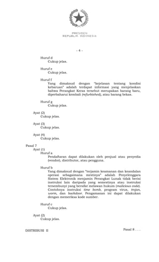 - 4 -
Huruf d
Cukup jelas.
Huruf e
Cukup jelas.
Huruf f
Yang dimaksud dengan “kejelasan tentang kondisi
kebaruan” adalah terdapat informasi yang menjelaskan
bahwa Perangkat Keras tersebut merupakan barang baru,
diperbaharui kembali (refurbished), atau barang bekas.
Huruf g
Cukup jelas.
Ayat (2)
Cukup jelas.
Ayat (3)
Cukup jelas.
Ayat (4)
Cukup jelas.
Pasal 7
Ayat (1)
Huruf a
Pendaftaran dapat dilakukan oleh penjual atau penyedia
(vendor), distributor, atau pengguna.
Huruf b
Yang dimaksud dengan “terjamin keamanan dan keandalan
operasi sebagaimana mestinya” adalah Penyelenggara
Sistem Elektronik menjamin Perangkat Lunak tidak berisi
instruksi lain daripada yang semestinya atau instruksi
tersembunyi yang bersifat melawan hukum (malicious code).
Contohnya instruksi time bomb, program virus, trojan,
worm, dan backdoor. Pengamanan ini dapat dilakukan
dengan memeriksa kode sumber.
Huruf c
Cukup jelas.
Ayat (2)
Cukup jelas.
Pasal 8 . . .DISTRIBUSI II
 
