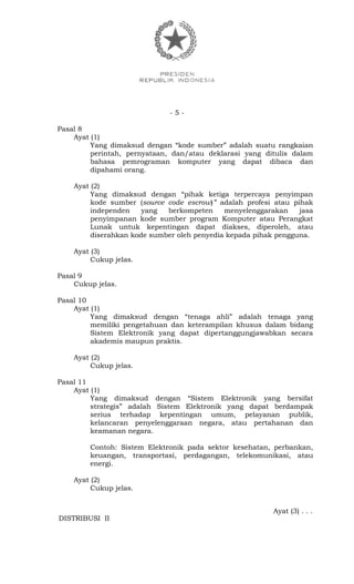 - 5 -
Pasal 8
Ayat (1)
Yang dimaksud dengan “kode sumber” adalah suatu rangkaian
perintah, pernyataan, dan/atau deklarasi yang ditulis dalam
bahasa pemrograman komputer yang dapat dibaca dan
dipahami orang.
Ayat (2)
Yang dimaksud dengan “pihak ketiga terpercaya penyimpan
kode sumber (source code escrow)” adalah profesi atau pihak
independen yang berkompeten menyelenggarakan jasa
penyimpanan kode sumber program Komputer atau Perangkat
Lunak untuk kepentingan dapat diakses, diperoleh, atau
diserahkan kode sumber oleh penyedia kepada pihak pengguna.
Ayat (3)
Cukup jelas.
Pasal 9
Cukup jelas.
Pasal 10
Ayat (1)
Yang dimaksud dengan “tenaga ahli” adalah tenaga yang
memiliki pengetahuan dan keterampilan khusus dalam bidang
Sistem Elektronik yang dapat dipertanggungjawabkan secara
akademis maupun praktis.
Ayat (2)
Cukup jelas.
Pasal 11
Ayat (1)
Yang dimaksud dengan “Sistem Elektronik yang bersifat
strategis” adalah Sistem Elektronik yang dapat berdampak
serius terhadap kepentingan umum, pelayanan publik,
kelancaran penyelenggaraan negara, atau pertahanan dan
keamanan negara.
Contoh: Sistem Elektronik pada sektor kesehatan, perbankan,
keuangan, transportasi, perdagangan, telekomunikasi, atau
energi.
Ayat (2)
Cukup jelas.
Ayat (3) . . .
DISTRIBUSI II
 