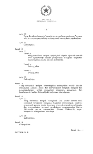 - 6 -
Ayat (3)
Yang dimaksud dengan “peraturan perundang-undangan” antara
lain peraturan perundang-undangan di bidang ketenagakerjaan.
Ayat (4)
Cukup jelas.
Pasal 12
Ayat (1)
Huruf a
Yang dimaksud dengan “perjanjian tingkat layanan (service
level agreement)” adalah pernyataan mengenai tingkatan
mutu layanan suatu Sistem Elektronik.
Huruf b
Cukup jelas.
Huruf c
Cukup jelas.
Ayat (2)
Cukup jelas.
Pasal 13
Yang dimaksud dengan “menerapkan manajemen risiko” adalah
melakukan analisis risiko dan merumuskan langkah mitigasi dan
penanggulangan untuk mengatasi ancaman, gangguan, dan
hambatan terhadap Sistem Elektronik yang dikelolanya.
Pasal 14
Ayat (1)
Yang dimaksud dengan ’’kebijakan tata kelola” antara lain,
termasuk kebijakan mengenai kegiatan membangun struktur
organisasi, proses bisnis (business process), manajemen kinerja,
dan menyediakan personel pendukung pengoperasian Sistem
Elektronik untuk memastikan Sistem Elektronik dapat
beroperasi sebagaimana mestinya.
Ayat (2)
Cukup jelas.
Pasal 15
Cukup jelas.
Pasal 16 . . .
DISTRIBUSI II
 
