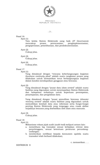 - 7 -
Pasal 16
Ayat (1)
Tata kelola Sistem Elektronik yang baik (IT Governance)
mencakup proses perencanaan, pengimplementasian,
pengoperasian, pemeliharaan, dan pendokumentasian.
Ayat (2)
Cukup jelas.
Ayat (3)
Cukup jelas.
Ayat (4)
Cukup jelas.
Pasal 17
Ayat (1)
Yang dimaksud dengan “rencana keberlangsungan kegiatan
(business continuity plan)” adalah suatu rangkaian proses yang
dilakukan untuk memastikan terus berlangsungnya kegiatan
dalam kondisi mendapatkan gangguan atau bencana.
Ayat (2)
Yang dimaksud dengan “pusat data (data center)” adalah suatu
fasilitas yang digunakan untuk menempatkan Sistem Elektronik
dan komponen terkaitnya untuk keperluan penempatan,
penyimpanan, dan pengolahan data.
Yang dimaksud dengan “pusat pemulihan bencana (disaster
recovery center)” adalah suatu fasilitas yang digunakan untuk
memulihkan kembali data atau informasi serta fungsi-fungsi
penting Sistem Elektronik yang terganggu atau rusak akibat
terjadinya bencana yang disebabkan oleh alam atau manusia.
Ayat (3)
Cukup jelas.
Pasal 18
Ayat (1)
Mekanisme rekam jejak audit (audit trail) meliputi antara lain:
a. memelihara log transaksi sesuai kebijakan retensi data
penyelenggara, sesuai ketentuan peraturan perundang-
undangan;
b. memberikan notifikasi kepada konsumen apabila suatu
transaksi telah berhasil dilakukan;
c. memastikan . . .
DISTRIBUSI II
 