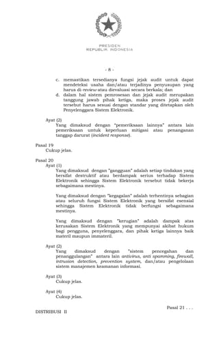 - 8 -
c. memastikan tersedianya fungsi jejak audit untuk dapat
mendeteksi usaha dan/atau terjadinya penyusupan yang
harus di-review atau dievaluasi secara berkala; dan
d. dalam hal sistem pemrosesan dan jejak audit merupakan
tanggung jawab pihak ketiga, maka proses jejak audit
tersebut harus sesuai dengan standar yang ditetapkan oleh
Penyelenggara Sistem Elektronik.
Ayat (2)
Yang dimaksud dengan “pemeriksaan lainnya” antara lain
pemeriksaan untuk keperluan mitigasi atau penanganan
tanggap darurat (incident response).
Pasal 19
Cukup jelas.
Pasal 20
Ayat (1)
Yang dimaksud dengan ”gangguan” adalah setiap tindakan yang
bersifat destruktif atau berdampak serius terhadap Sistem
Elektronik sehingga Sistem Elektronik tersebut tidak bekerja
sebagaimana mestinya.
Yang dimaksud dengan ”kegagalan” adalah terhentinya sebagian
atau seluruh fungsi Sistem Elektronik yang bersifat esensial
sehingga Sistem Elektronik tidak berfungsi sebagaimana
mestinya.
Yang dimaksud dengan ”kerugian” adalah dampak atas
kerusakan Sistem Elektronik yang mempunyai akibat hukum
bagi pengguna, penyelenggara, dan pihak ketiga lainnya baik
materil maupun immateril.
Ayat (2)
Yang dimaksud dengan ”sistem pencegahan dan
penanggulangan” antara lain antivirus, anti spamming, firewall,
intrusion detection, prevention system, dan/atau pengelolaan
sistem manajemen keamanan informasi.
Ayat (3)
Cukup jelas.
Ayat (4)
Cukup jelas.
Pasal 21 . . .
DISTRIBUSI II
 