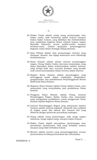 - 5 -
26. Pelaku Usaha adalah setiap orang perseorangan atau
badan usaha, baik berbentuk badan hukum maupun
bukan badan hukum, yang didirikan dan berkedudukan
atau melakukan kegiatan dalam wilayah hukum negara
Republik Indonesia, secara sendiri-sendiri maupun
bersama-sama, melalui perjanjian penyelenggaraan
kegiatan usaha dalam berbagai bidang ekonomi.
27. Data Pribadi adalah data perseorangan tertentu yang
disimpan, dirawat, dan dijaga kebenaran serta dilindungi
kerahasiaannya.
28. Nama Domain adalah alamat internet penyelenggara
negara, Orang, Badan Usaha, dan/atau masyarakat, yang
dapat digunakan dalam berkomunikasi melalui internet,
yang berupa kode atau susunan karakter yang bersifat
unik untuk menunjukkan lokasi tertentu dalam internet.
29. Registri Nama Domain adalah penyelenggara yang
bertanggung jawab dalam melakukan pengelolaan,
pengoperasian, dan pemeliharaan Penyelenggaraan Sistem
Elektronik Nama Domain.
30. Registrar Nama Domain adalah Orang, Badan Usaha, atau
masyarakat yang menyediakan jasa pendaftaran Nama
Domain.
31. Pengguna Nama Domain adalah Orang, Instansi
Penyelenggara Negara, Badan Usaha, atau masyarakat
yang mengajukan pendaftaran untuk penggunaan Nama
Domain kepada Registrar Nama Domain.
32. Instansi Penyelenggara Negara yang selanjutnya disebut
Instansi adalah institusi legislatif, eksekutif, dan yudikatif
di tingkat pusat dan daerah dan instansi lain yang
dibentuk dengan peraturan perundang-undangan.
33. Orang adalah orang perseorangan, baik warga negara
Indonesia, warga negara asing, maupun badan hukum.
34. Badan Usaha adalah perusahaan perseorangan atau
perusahaan persekutuan, baik yang berbadan hukum
maupun yang tidak berbadan hukum.
35. Menteri adalah menteri yang menyelenggarakan urusan
pemerintahan di bidang komunikasi dan informatika.
Pasal 2 . . .
DISTRIBUSI II
 