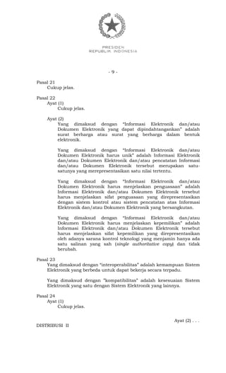 - 9 -
Pasal 21
Cukup jelas.
Pasal 22
Ayat (1)
Cukup jelas.
Ayat (2)
Yang dimaksud dengan “Informasi Elektronik dan/atau
Dokumen Elektronik yang dapat dipindahtangankan” adalah
surat berharga atau surat yang berharga dalam bentuk
elektronik.
Yang dimaksud dengan “Informasi Elektronik dan/atau
Dokumen Elektronik harus unik” adalah Informasi Elektronik
dan/atau Dokumen Elektronik dan/atau pencatatan Informasi
dan/atau Dokumen Elektronik tersebut merupakan satu-
satunya yang merepresentasikan satu nilai tertentu.
Yang dimaksud dengan “Informasi Elektronik dan/atau
Dokumen Elektronik harus menjelaskan penguasaan” adalah
Informasi Elektronik dan/atau Dokumen Elektronik tersebut
harus menjelaskan sifat penguasaan yang direpresentasikan
dengan sistem kontrol atau sistem pencatatan atas Informasi
Elektronik dan/atau Dokumen Elektronik yang bersangkutan.
Yang dimaksud dengan “Informasi Elektronik dan/atau
Dokumen Elektronik harus menjelaskan kepemilikan” adalah
Informasi Elektronik dan/atau Dokumen Elektronik tersebut
harus menjelaskan sifat kepemilikan yang direpresentasikan
oleh adanya sarana kontrol teknologi yang menjamin hanya ada
satu salinan yang sah (single authoritative copy) dan tidak
berubah.
Pasal 23
Yang dimaksud dengan “interoperabilitas” adalah kemampuan Sistem
Elektronik yang berbeda untuk dapat bekerja secara terpadu.
Yang dimaksud dengan ”kompatibilitas” adalah kesesuaian Sistem
Elektronik yang satu dengan Sistem Elektronik yang lainnya.
Pasal 24
Ayat (1)
Cukup jelas.
Ayat (2) . . .
DISTRIBUSI II
 