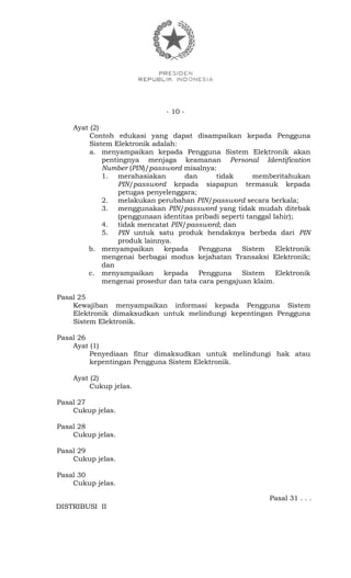 - 10 -
Ayat (2)
Contoh edukasi yang dapat disampaikan kepada Pengguna
Sistem Elektronik adalah:
a. menyampaikan kepada Pengguna Sistem Elektronik akan
pentingnya menjaga keamanan Personal Identification
Number (PIN)/password misalnya:
1. merahasiakan dan tidak memberitahukan
PIN/password kepada siapapun termasuk kepada
petugas penyelenggara;
2. melakukan perubahan PIN/password secara berkala;
3. menggunakan PIN/password yang tidak mudah ditebak
(penggunaan identitas pribadi seperti tanggal lahir);
4. tidak mencatat PIN/password; dan
5. PIN untuk satu produk hendaknya berbeda dari PIN
produk lainnya.
b. menyampaikan kepada Pengguna Sistem Elektronik
mengenai berbagai modus kejahatan Transaksi Elektronik;
dan
c. menyampaikan kepada Pengguna Sistem Elektronik
mengenai prosedur dan tata cara pengajuan klaim.
Pasal 25
Kewajiban menyampaikan informasi kepada Pengguna Sistem
Elektronik dimaksudkan untuk melindungi kepentingan Pengguna
Sistem Elektronik.
Pasal 26
Ayat (1)
Penyediaan fitur dimaksudkan untuk melindungi hak atau
kepentingan Pengguna Sistem Elektronik.
Ayat (2)
Cukup jelas.
Pasal 27
Cukup jelas.
Pasal 28
Cukup jelas.
Pasal 29
Cukup jelas.
Pasal 30
Cukup jelas.
Pasal 31 . . .
DISTRIBUSI II
 