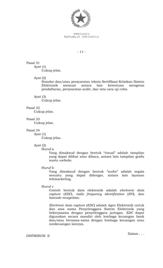 - 11 -
Pasal 31
Ayat (1)
Cukup jelas.
Ayat (2)
Standar dan/atau persyaratan teknis Sertifikasi Kelaikan Sistem
Elektronik memuat antara lain ketentuan mengenai
pendaftaran, persyaratan audit, dan tata cara uji coba.
Ayat (3)
Cukup jelas.
Pasal 32
Cukup jelas.
Pasal 33
Cukup jelas.
Pasal 34
Ayat (1)
Cukup jelas.
Ayat (2)
Huruf a
Yang dimaksud dengan bentuk “visual” adalah tampilan
yang dapat dilihat atau dibaca, antara lain tampilan grafis
suatu website.
Huruf b
Yang dimaksud dengan bentuk “audio” adalah segala
sesuatu yang dapat didengar, antara lain layanan
telemarketing.
Huruf c
Contoh bentuk data elektronik adalah electronic data
capture (EDC), radio frequency identification (RFI), dan
barcode recognition.
Electronic data capture (EDC) adalah Agen Elektronik untuk
dan atas nama Penyelenggara Sistem Elektronik yang
bekerjasama dengan penyelenggara jaringan. EDC dapat
digunakan secara mandiri oleh lembaga keuangan bank
dan/atau bersama-sama dengan lembaga keuangan atau
nonkeuangan lainnya.
Dalam . . .
DISTRIBUSI II
 