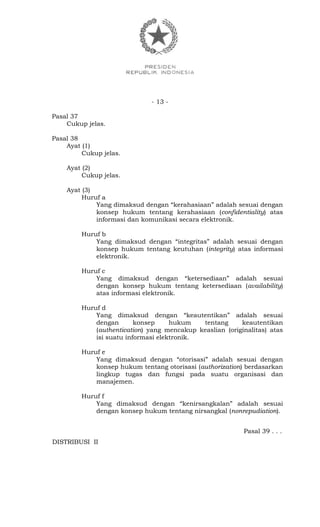 - 13 -
Pasal 37
Cukup jelas.
Pasal 38
Ayat (1)
Cukup jelas.
Ayat (2)
Cukup jelas.
Ayat (3)
Huruf a
Yang dimaksud dengan “kerahasiaan” adalah sesuai dengan
konsep hukum tentang kerahasiaan (confidentiality) atas
informasi dan komunikasi secara elektronik.
Huruf b
Yang dimaksud dengan “integritas” adalah sesuai dengan
konsep hukum tentang keutuhan (integrity) atas informasi
elektronik.
Huruf c
Yang dimaksud dengan “ketersediaan” adalah sesuai
dengan konsep hukum tentang ketersediaan (availability)
atas informasi elektronik.
Huruf d
Yang dimaksud dengan “keautentikan” adalah sesuai
dengan konsep hukum tentang keautentikan
(authentication) yang mencakup keaslian (originalitas) atas
isi suatu informasi elektronik.
Huruf e
Yang dimaksud dengan “otorisasi” adalah sesuai dengan
konsep hukum tentang otorisasi (authorization) berdasarkan
lingkup tugas dan fungsi pada suatu organisasi dan
manajemen.
Huruf f
Yang dimaksud dengan “kenirsangkalan” adalah sesuai
dengan konsep hukum tentang nirsangkal (nonrepudiation).
Pasal 39 . . .
DISTRIBUSI II
 
