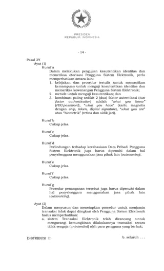 - 14 -
Pasal 39
Ayat (1)
Huruf a
Dalam melakukan pengujian keautentikan identitas dan
memeriksa otorisasi Pengguna Sistem Elektronik, perlu
memperhatikan antara lain:
1. kebijakan dan prosedur tertulis untuk memastikan
kemampuan untuk menguji keautentikan identitas dan
memeriksa kewenangan Pengguna Sistem Elektronik;
2. metode untuk menguji keautentikan; dan
3. kombinasi paling sedikit 2 (dua) faktor autentikasi (two
factor authentication) adalah “what you know”
(PIN/password), “what you have” (kartu magnetis
dengan chip, token, digital signature), “what you are”
atau “biometrik” (retina dan sidik jari).
Huruf b
Cukup jelas.
Huruf c
Cukup jelas.
Huruf d
Perlindungan terhadap kerahasiaan Data Pribadi Pengguna
Sistem Elektronik juga harus dipenuhi dalam hal
penyelenggara menggunakan jasa pihak lain (outsourcing).
Huruf e
Cukup jelas.
Huruf f
Cukup jelas.
Huruf g
Prosedur penanganan tersebut juga harus dipenuhi dalam
hal penyelenggara menggunakan jasa pihak lain
(outsourcing).
Ayat (2)
Dalam menyusun dan menetapkan prosedur untuk menjamin
transaksi tidak dapat diingkari oleh Pengguna Sistem Elektronik
harus memperhatikan:
a. sistem Transaksi Elektronik telah dirancang untuk
mengurangi kemungkinan dilakukannya transaksi secara
tidak sengaja (unintended) oleh para pengguna yang berhak;
b. seluruh . . .DISTRIBUSI II
 