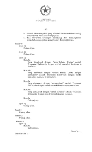 - 15 -
b. seluruh identitas pihak yang melakukan transaksi telah diuji
keautentikan atau keasliannya; dan
c. data transaksi keuangan dilindungi dari kemungkinan
pengubahan dan setiap pengubahan dapat dideteksi.
Pasal 40
Ayat (1)
Cukup jelas.
Ayat (2)
Cukup jelas.
Ayat (3)
Huruf a
Yang dimaksud dengan “antar-Pelaku Usaha” adalah
Transaksi Elektronik dengan model transaksi business to
business.
Huruf b
Yang dimaksud dengan “antara Pelaku Usaha dengan
konsumen” adalah Transaksi Elektronik dengan model
transaksi business to consumer.
Huruf c
Yang dimaksud dengan “antarpribadi” adalah Transaksi
Elektronik dengan model transaksi consumer to consumer.
Huruf d
Yang dimaksud dengan “antar-Instansi” adalah Transaksi
Elektronik dengan model transaksi antar-Instansi.
Huruf e
Cukup jelas.
Ayat (4)
Cukup jelas.
Pasal 41
Cukup jelas.
Pasal 42
Cukup jelas.
Pasal 43
Ayat (1)
Huruf a
Cukup jelas.
Huruf b . . .
DISTRIBUSI II
 