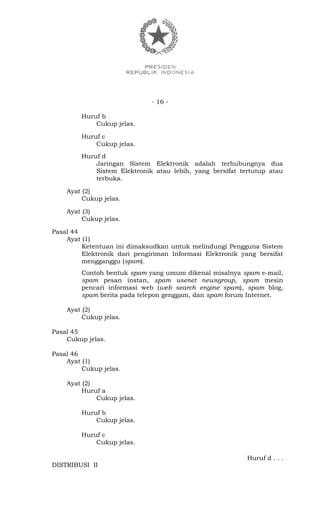 - 16 -
Huruf b
Cukup jelas.
Huruf c
Cukup jelas.
Huruf d
Jaringan Sistem Elektronik adalah terhubungnya dua
Sistem Elektronik atau lebih, yang bersifat tertutup atau
terbuka.
Ayat (2)
Cukup jelas.
Ayat (3)
Cukup jelas.
Pasal 44
Ayat (1)
Ketentuan ini dimaksudkan untuk melindungi Pengguna Sistem
Elektronik dari pengiriman Informasi Elektronik yang bersifat
mengganggu (spam).
Contoh bentuk spam yang umum dikenal misalnya spam e-mail,
spam pesan instan, spam usenet newsgroup, spam mesin
pencari informasi web (web search engine spam), spam blog,
spam berita pada telepon genggam, dan spam forum Internet.
Ayat (2)
Cukup jelas.
Pasal 45
Cukup jelas.
Pasal 46
Ayat (1)
Cukup jelas.
Ayat (2)
Huruf a
Cukup jelas.
Huruf b
Cukup jelas.
Huruf c
Cukup jelas.
Huruf d . . .
DISTRIBUSI II
 