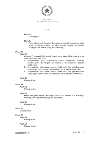 - 17 -
Huruf d
Cukup jelas.
Huruf e
Yang dimaksud dengan “kewajaran” adalah mengacu pada
unsur kepatutan yang berlaku sesuai dengan kebiasaan
atau praktik bisnis yang berkembang.
Pasal 47
Ayat (1)
Contoh Transaksi Elektronik dapat mencakup beberapa bentuk
atau varian antara lain:
a. kesepakatan tidak dilakukan secara elektronik namun
pelaksanaan hubungan kontraktual diselesaikan secara
elektronik;
b. kesepakatan dilakukan secara elektronik dan pelaksanaan
hubungan kontraktual diselesaikan secara elektronik; dan
c. kesepakatan dilakukan secara elektronik dan pelaksanaan
hubungan kontraktual diselesaikan tidak secara elektronik.
Ayat (2)
Cukup jelas.
Pasal 48
Ayat (1)
Cukup jelas.
Ayat (2)
Peraturan perundang-undangan dimaksud antara lain Undang-
Undang tentang Perlindungan Konsumen.
Ayat (3)
Cukup jelas.
Pasal 49
Cukup jelas.
Pasal 50
Ayat (1)
Cukup jelas.
Ayat (2)
Cukup jelas.
Ayat (3) . . .
DISTRIBUSI II
 