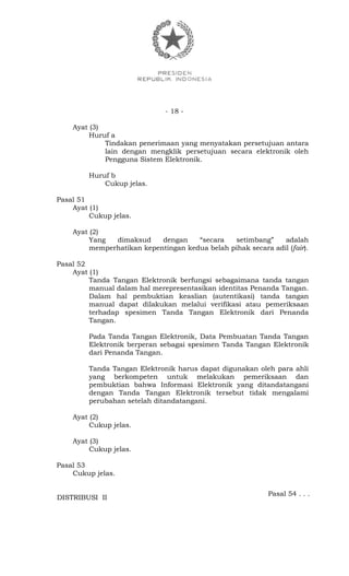 - 18 -
Ayat (3)
Huruf a
Tindakan penerimaan yang menyatakan persetujuan antara
lain dengan mengklik persetujuan secara elektronik oleh
Pengguna Sistem Elektronik.
Huruf b
Cukup jelas.
Pasal 51
Ayat (1)
Cukup jelas.
Ayat (2)
Yang dimaksud dengan “secara setimbang” adalah
memperhatikan kepentingan kedua belah pihak secara adil (fair).
Pasal 52
Ayat (1)
Tanda Tangan Elektronik berfungsi sebagaimana tanda tangan
manual dalam hal merepresentasikan identitas Penanda Tangan.
Dalam hal pembuktian keaslian (autentikasi) tanda tangan
manual dapat dilakukan melalui verifikasi atau pemeriksaan
terhadap spesimen Tanda Tangan Elektronik dari Penanda
Tangan.
Pada Tanda Tangan Elektronik, Data Pembuatan Tanda Tangan
Elektronik berperan sebagai spesimen Tanda Tangan Elektronik
dari Penanda Tangan.
Tanda Tangan Elektronik harus dapat digunakan oleh para ahli
yang berkompeten untuk melakukan pemeriksaan dan
pembuktian bahwa Informasi Elektronik yang ditandatangani
dengan Tanda Tangan Elektronik tersebut tidak mengalami
perubahan setelah ditandatangani.
Ayat (2)
Cukup jelas.
Ayat (3)
Cukup jelas.
Pasal 53
Cukup jelas.
Pasal 54 . . .
DISTRIBUSI II
 