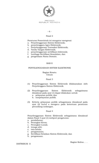 - 6 -
Pasal 2
Peraturan Pemerintah ini mengatur mengenai:
a. Penyelenggaraan Sistem Elektronik;
b. penyelenggara Agen Elektronik;
c. Penyelenggaraan Transaksi Elektronik;
d. Tanda Tangan Elektronik;
e. penyelenggaraan sertifikasi elektronik;
f. Lembaga Sertifikasi Keandalan; dan
g. pengelolaan Nama Domain.
BAB II
PENYELENGGARAAN SISTEM ELEKTRONIK
Bagian Kesatu
Umum
Pasal 3
(1) Penyelenggaraan Sistem Elektronik dilaksanakan oleh
Penyelenggara Sistem Elektronik.
(2) Penyelenggaraan Sistem Elektronik sebagaimana
dimaksud pada ayat (1) dapat dilakukan untuk:
a. pelayanan publik; dan
b. nonpelayanan publik.
(3) Kriteria pelayanan publik sebagaimana dimaksud pada
ayat (2) huruf a mengacu pada ketentuan peraturan
perundang-undangan.
Pasal 4
Penyelenggaraan Sistem Elektronik sebagaimana dimaksud
dalam Pasal 3 ayat (1) meliputi pengaturan:
a. pendaftaran;
b. Perangkat Keras;
c. Perangkat Lunak;
d. tenaga ahli;
e. tata kelola;
f. pengamanan;
g. Sertifikasi Kelaikan Sistem Elektronik; dan
h. pengawasan.
Bagian Kedua . . .
DISTRIBUSI II
 